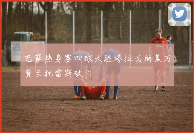 巴萨热身赛四球大胜塔拉戈纳莱万费兰托雷斯破门