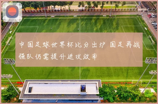 中国足球世界杯比分出炉 国足再战强队仍需提升进攻效率