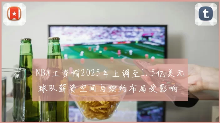 NBA工资帽2025年上调至1.5亿美元 球队薪资空间与续约布局受影响