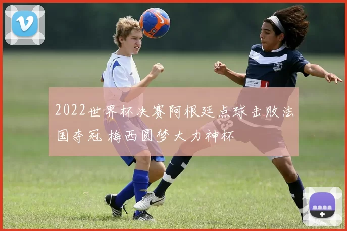 2022世界杯决赛阿根廷点球击败法国夺冠 梅西圆梦大力神杯
