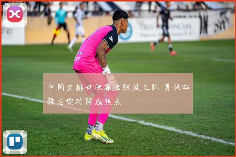 中国女排世联赛击败波兰队 晋级四强后续对阵成焦点