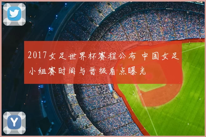 2017女足世界杯赛程公布 中国女足小组赛时间与晋级看点曝光