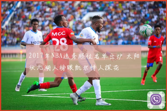 2017年NBA选秀顺位名单出炉 太阳状元湖人榜眼凯尔特人探花