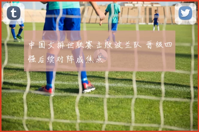 中国女排世联赛击败波兰队 晋级四强后续对阵成焦点