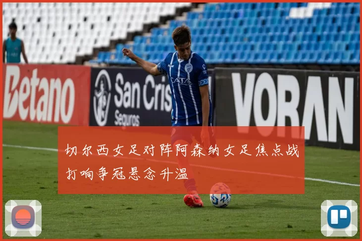 切尔西女足对阵阿森纳女足焦点战打响争冠悬念升温