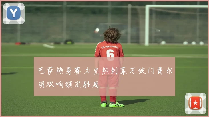 巴萨热身赛力克热刺莱万破门费尔明双响锁定胜局