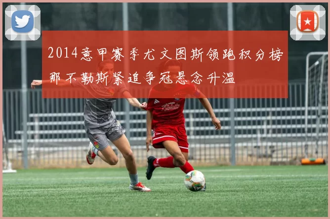 2014意甲赛季尤文图斯领跑积分榜那不勒斯紧追争冠悬念升温