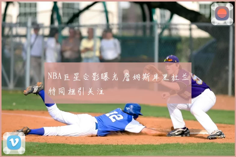 NBA巨星合影曝光 詹姆斯库里杜兰特同框引关注