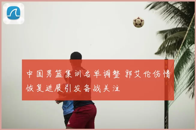 中国男篮集训名单调整 郭艾伦伤情恢复进展引发备战关注