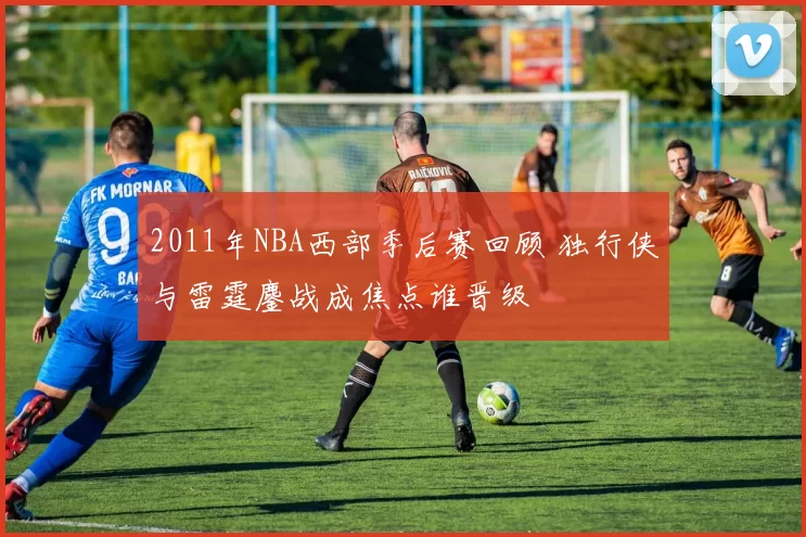 2011年NBA西部季后赛回顾 独行侠与雷霆鏖战成焦点谁晋级