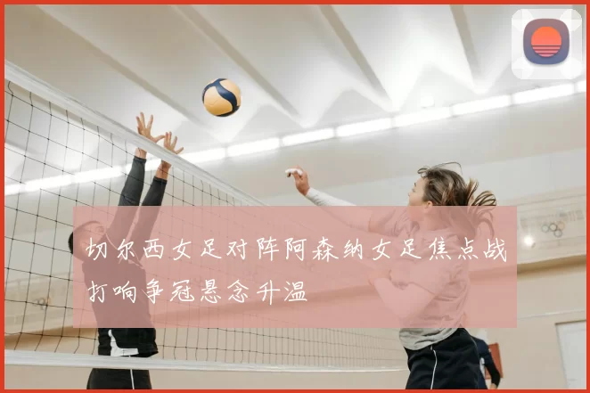 切尔西女足对阵阿森纳女足焦点战打响争冠悬念升温