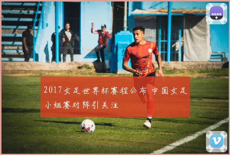2017女足世界杯赛程公布 中国女足小组赛对阵引关注