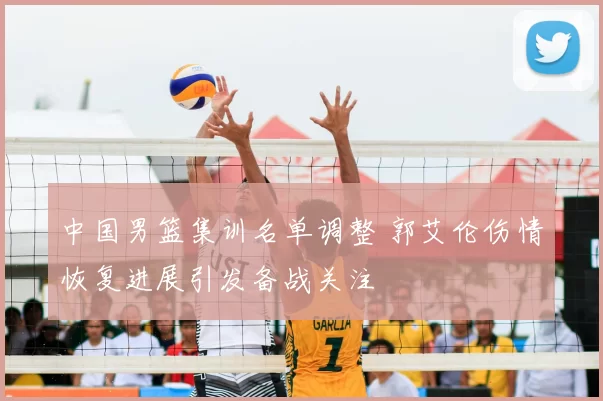 中国男篮集训名单调整 郭艾伦伤情恢复进展引发备战关注