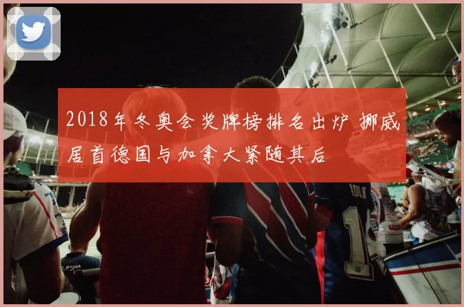 2018年冬奥会奖牌榜排名出炉 挪威居首德国与加拿大紧随其后