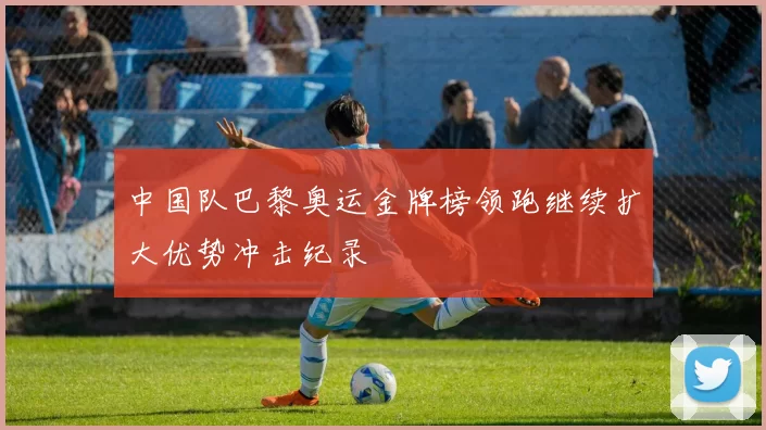 中国队巴黎奥运金牌榜领跑继续扩大优势冲击纪录