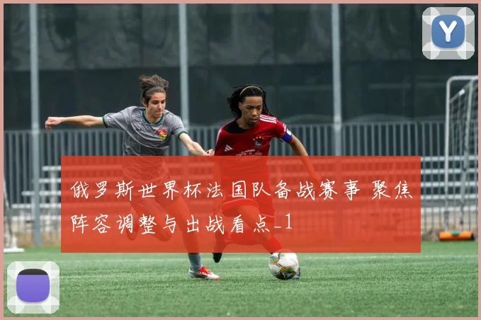 俄罗斯世界杯法国队备战赛事 聚焦阵容调整与出战看点_1