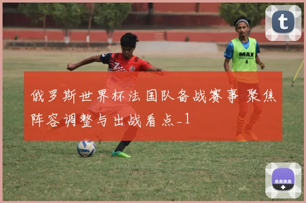 俄罗斯世界杯法国队备战赛事 聚焦阵容调整与出战看点_1